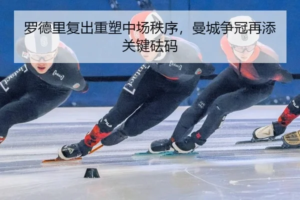 罗德里复出重塑中场秩序，曼城争冠再添关键砝码
