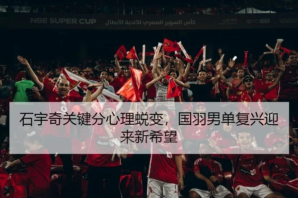 石宇奇关键分心理蜕变，国羽男单复兴迎来新希望
