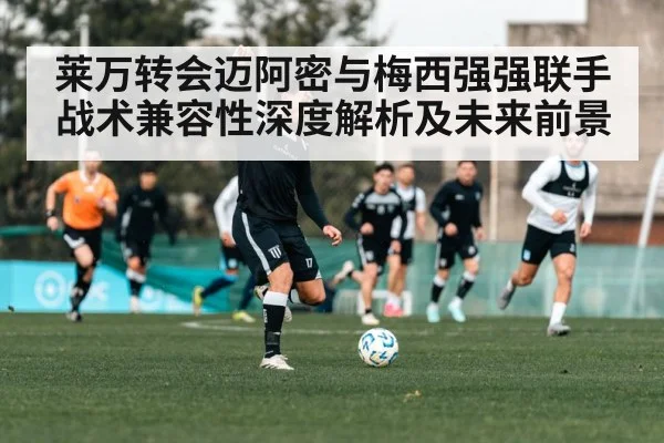 莱万转会迈阿密与梅西强强联手 战术兼容性深度解析及未来前景